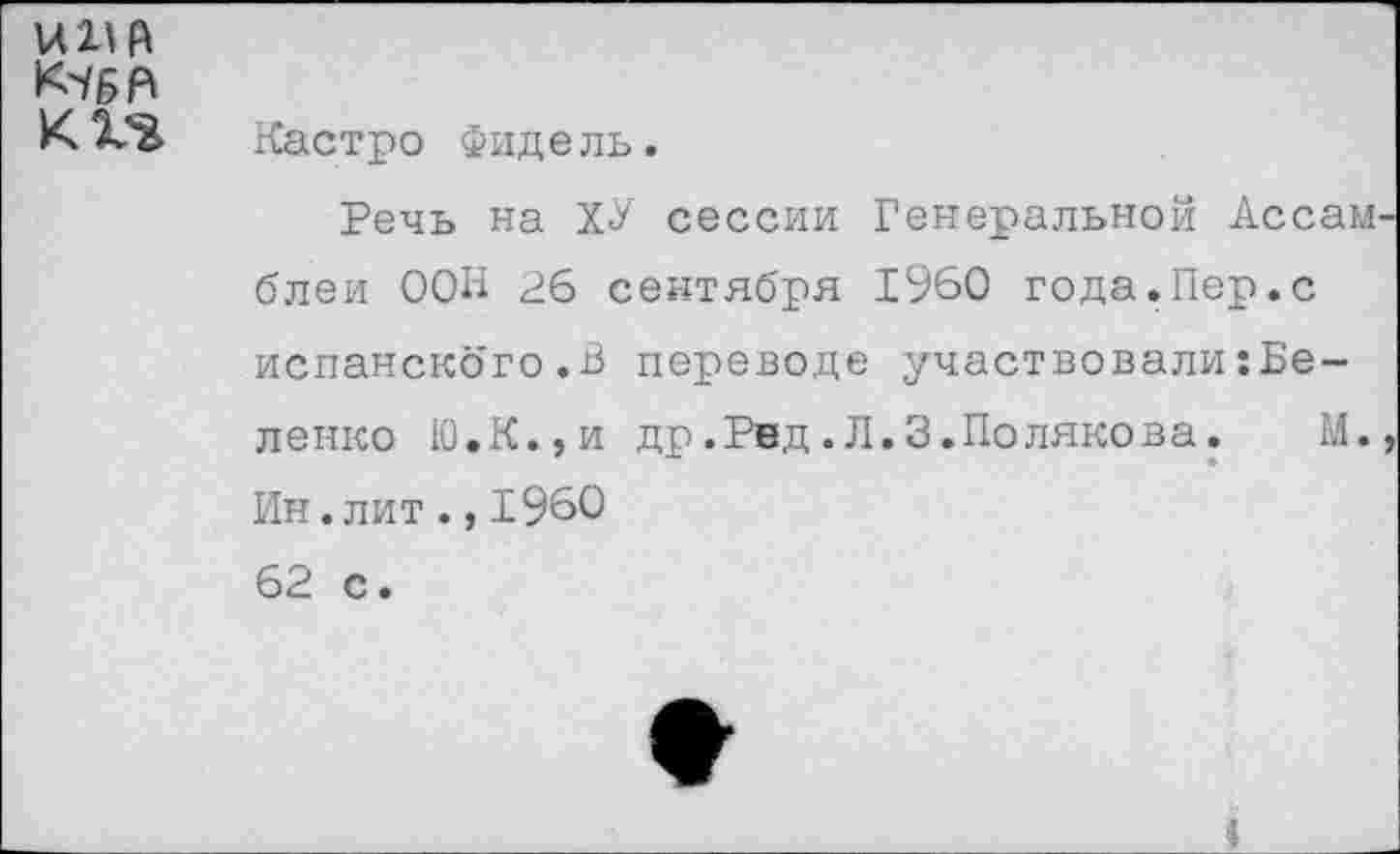 ﻿]А1\ М
К5БН
К Кастро Фидель.
Речь на ХУ сессии Генеральной Ассамблеи ООН 26 сентября 1960 года.Пер.с испанского.В переводе участвовали:Бе-ленко Ю.К.,и др.Рвд.Л.3.Полякова. М., Ин.лит.,1960 62 с.
